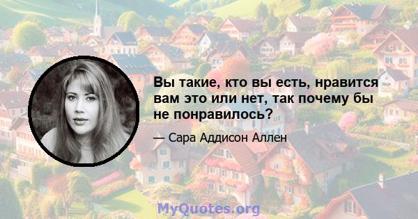 Вы такие, кто вы есть, нравится вам это или нет, так почему бы не понравилось?