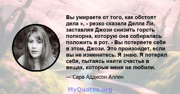 Вы умираете от того, как обстоят дела », - резко сказала Делла Ли, заставляя Джози снизить горсть попкорна, которую она собиралась положить в рот. - Вы потеряете себя в этом, Джози. Это произойдет, если вы не