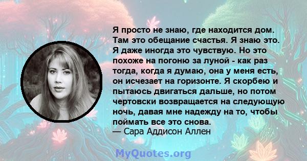 Я просто не знаю, где находится дом. Там это обещание счастья. Я знаю это. Я даже иногда это чувствую. Но это похоже на погоню за луной - как раз тогда, когда я думаю, она у меня есть, он исчезает на горизонте. Я