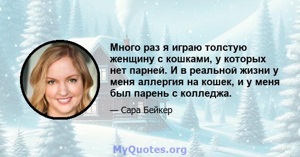 Много раз я играю толстую женщину с кошками, у которых нет парней. И в реальной жизни у меня аллергия на кошек, и у меня был парень с колледжа.