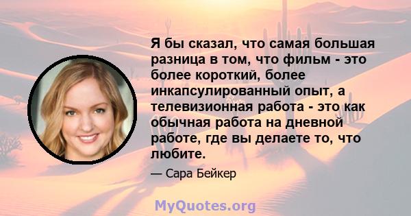 Я бы сказал, что самая большая разница в том, что фильм - это более короткий, более инкапсулированный опыт, а телевизионная работа - это как обычная работа на дневной работе, где вы делаете то, что любите.