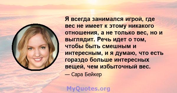 Я всегда занимался игрой, где вес не имеет к этому никакого отношения, а не только вес, но и выглядит. Речь идет о том, чтобы быть смешным и интересным, и я думаю, что есть гораздо больше интересных вещей, чем