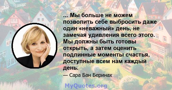 ... Мы больше не можем позволить себе выбросить даже один «неважный» день, не замечая удивления всего этого. Мы должны быть готовы открыть, а затем оценить подлинные моменты счастья, доступные всем нам каждый день.