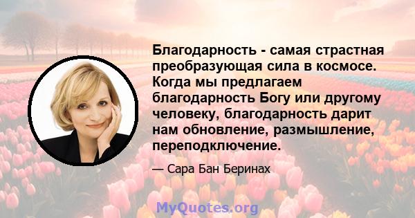 Благодарность - самая страстная преобразующая сила в космосе. Когда мы предлагаем благодарность Богу или другому человеку, благодарность дарит нам обновление, размышление, переподключение.