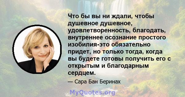 Что бы вы ни ждали, чтобы душевное душевное, удовлетворенность, благодать, внутреннее осознание простого изобилия-это обязательно придет, но только тогда, когда вы будете готовы получить его с открытым и благодарным