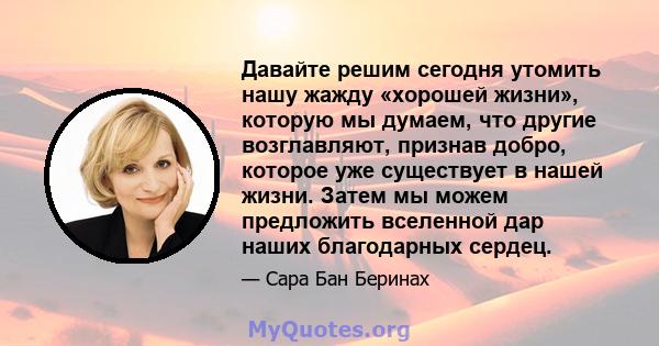 Давайте решим сегодня утомить нашу жажду «хорошей жизни», которую мы думаем, что другие возглавляют, признав добро, которое уже существует в нашей жизни. Затем мы можем предложить вселенной дар наших благодарных сердец.