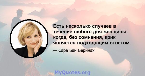 Есть несколько случаев в течение любого дня женщины, когда, без сомнения, крик является подходящим ответом.