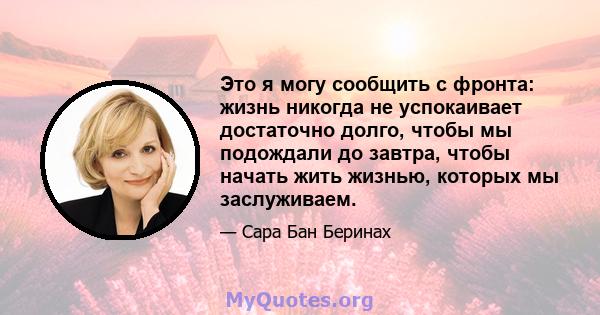 Это я могу сообщить с фронта: жизнь никогда не успокаивает достаточно долго, чтобы мы подождали до завтра, чтобы начать жить жизнью, которых мы заслуживаем.