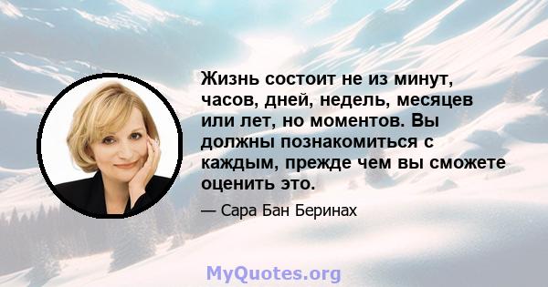 Жизнь состоит не из минут, часов, дней, недель, месяцев или лет, но моментов. Вы должны познакомиться с каждым, прежде чем вы сможете оценить это.