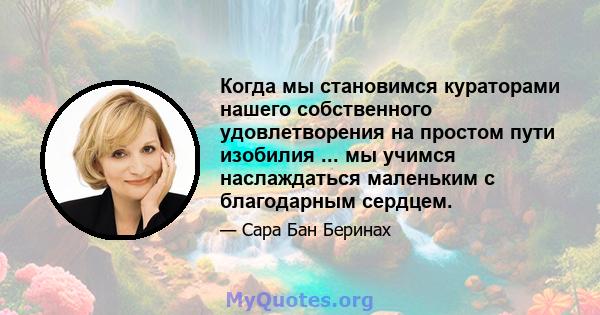 Когда мы становимся кураторами нашего собственного удовлетворения на простом пути изобилия ... мы учимся наслаждаться маленьким с благодарным сердцем.