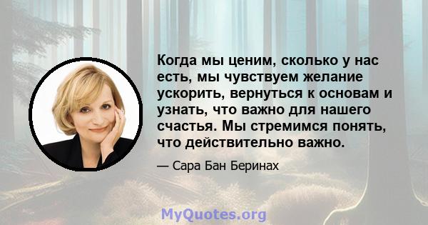 Когда мы ценим, сколько у нас есть, мы чувствуем желание ускорить, вернуться к основам и узнать, что важно для нашего счастья. Мы стремимся понять, что действительно важно.