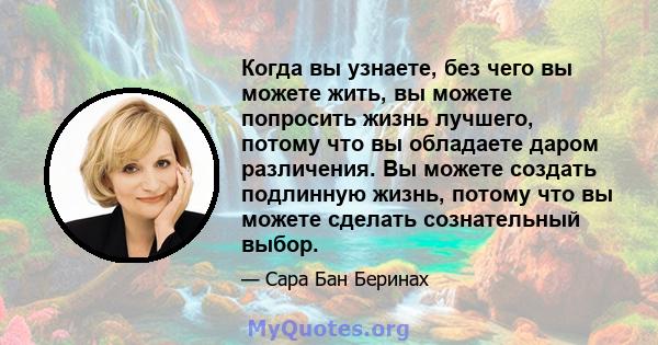 Когда вы узнаете, без чего вы можете жить, вы можете попросить жизнь лучшего, потому что вы обладаете даром различения. Вы можете создать подлинную жизнь, потому что вы можете сделать сознательный выбор.