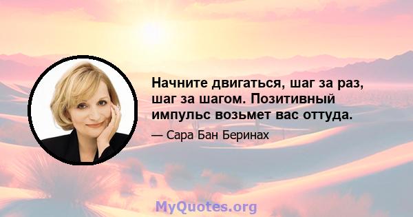 Начните двигаться, шаг за раз, шаг за шагом. Позитивный импульс возьмет вас оттуда.