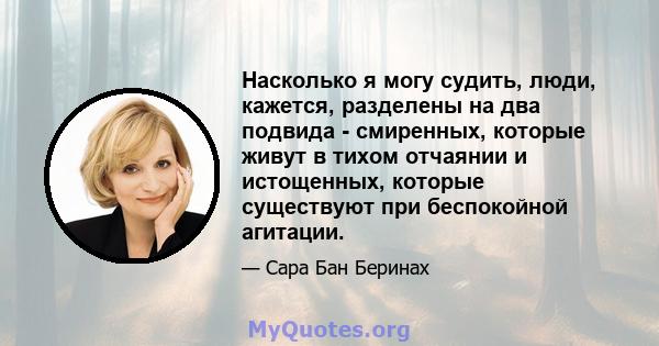 Насколько я могу судить, люди, кажется, разделены на два подвида - смиренных, которые живут в тихом отчаянии и истощенных, которые существуют при беспокойной агитации.