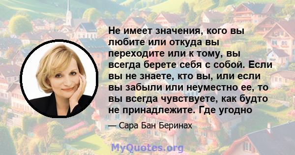 Не имеет значения, кого вы любите или откуда вы переходите или к тому, вы всегда берете себя с собой. Если вы не знаете, кто вы, или если вы забыли или неуместно ее, то вы всегда чувствуете, как будто не принадлежите.