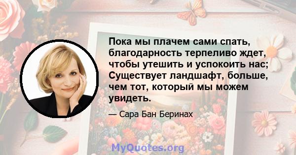 Пока мы плачем сами спать, благодарность терпеливо ждет, чтобы утешить и успокоить нас; Существует ландшафт, больше, чем тот, который мы можем увидеть.