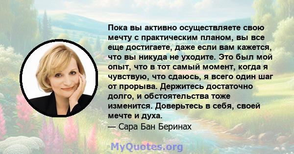 Пока вы активно осуществляете свою мечту с практическим планом, вы все еще достигаете, даже если вам кажется, что вы никуда не уходите. Это был мой опыт, что в тот самый момент, когда я чувствую, что сдаюсь, я всего