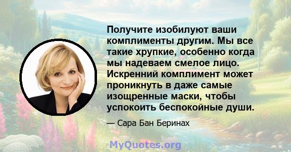 Получите изобилуют ваши комплименты другим. Мы все такие хрупкие, особенно когда мы надеваем смелое лицо. Искренний комплимент может проникнуть в даже самые изощренные маски, чтобы успокоить беспокойные души.