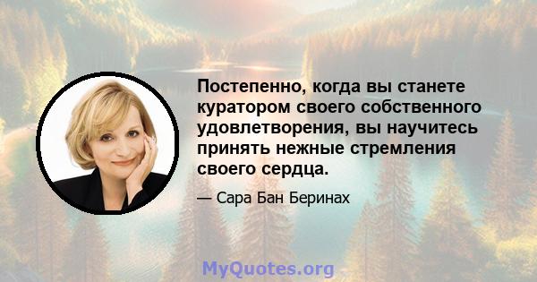 Постепенно, когда вы станете куратором своего собственного удовлетворения, вы научитесь принять нежные стремления своего сердца.