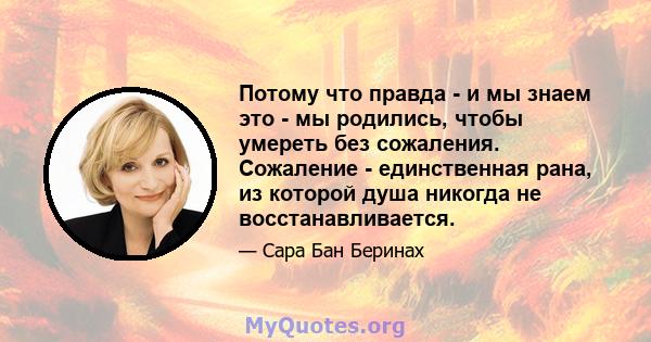 Потому что правда - и мы знаем это - мы родились, чтобы умереть без сожаления. Сожаление - единственная рана, из которой душа никогда не восстанавливается.