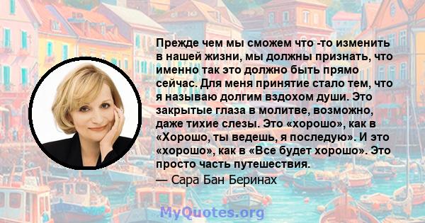 Прежде чем мы сможем что -то изменить в нашей жизни, мы должны признать, что именно так это должно быть прямо сейчас. Для меня принятие стало тем, что я называю долгим вздохом души. Это закрытые глаза в молитве,