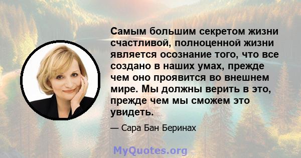 Самым большим секретом жизни счастливой, полноценной жизни является осознание того, что все создано в наших умах, прежде чем оно проявится во внешнем мире. Мы должны верить в это, прежде чем мы сможем это увидеть.