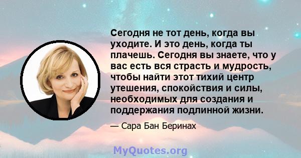 Сегодня не тот день, когда вы уходите. И это день, когда ты плачешь. Сегодня вы знаете, что у вас есть вся страсть и мудрость, чтобы найти этот тихий центр утешения, спокойствия и силы, необходимых для создания и