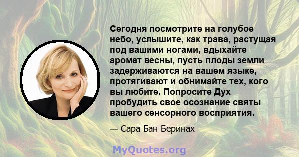 Сегодня посмотрите на голубое небо, услышите, как трава, растущая под вашими ногами, вдыхайте аромат весны, пусть плоды земли задерживаются на вашем языке, протягивают и обнимайте тех, кого вы любите. Попросите Дух