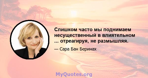 Слишком часто мы поднимаем несущественный в влиятельном ... отреагируя, не размышляя.