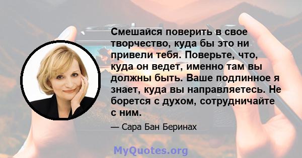 Смешайся поверить в свое творчество, куда бы это ни привели тебя. Поверьте, что, куда он ведет, именно там вы должны быть. Ваше подлинное я знает, куда вы направляетесь. Не борется с духом, сотрудничайте с ним.