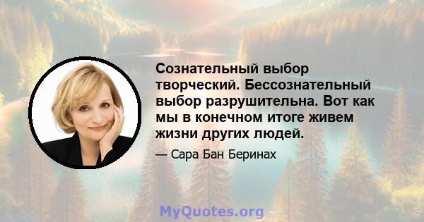 Сознательный выбор творческий. Бессознательный выбор разрушительна. Вот как мы в конечном итоге живем жизни других людей.