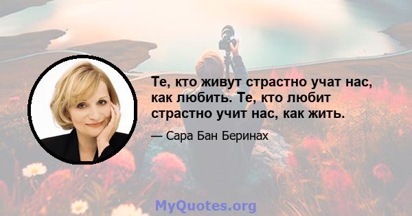 Те, кто живут страстно учат нас, как любить. Те, кто любит страстно учит нас, как жить.