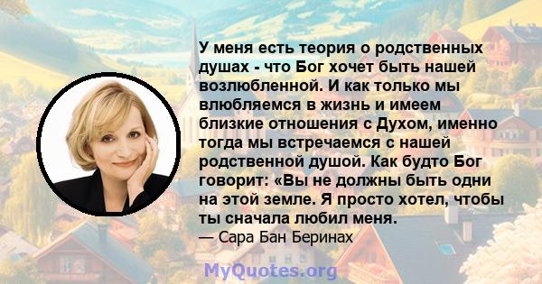 У меня есть теория о родственных душах - что Бог хочет быть нашей возлюбленной. И как только мы влюбляемся в жизнь и имеем близкие отношения с Духом, именно тогда мы встречаемся с нашей родственной душой. Как будто Бог