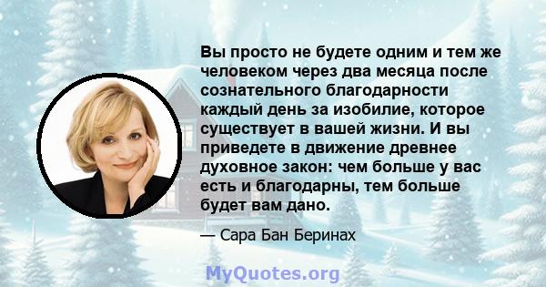 Вы просто не будете одним и тем же человеком через два месяца после сознательного благодарности каждый день за изобилие, которое существует в вашей жизни. И вы приведете в движение древнее духовное закон: чем больше у