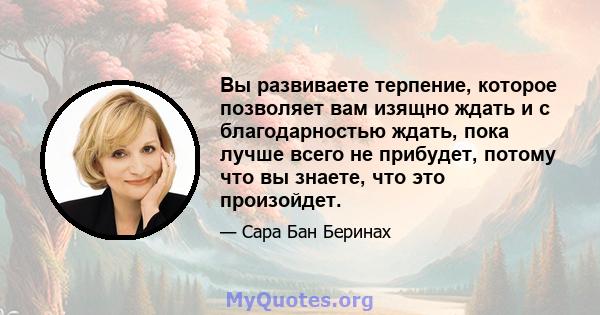 Вы развиваете терпение, которое позволяет вам изящно ждать и с благодарностью ждать, пока лучше всего не прибудет, потому что вы знаете, что это произойдет.