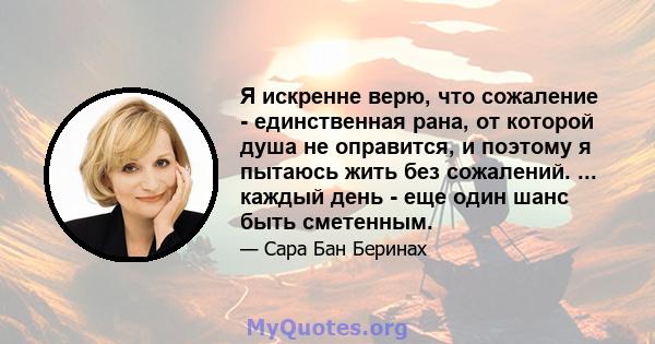 Я искренне верю, что сожаление - единственная рана, от которой душа не оправится, и поэтому я пытаюсь жить без сожалений. ... каждый день - еще один шанс быть сметенным.