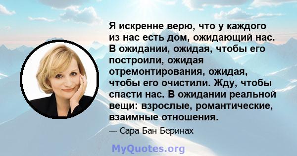 Я искренне верю, что у каждого из нас есть дом, ожидающий нас. В ожидании, ожидая, чтобы его построили, ожидая отремонтирования, ожидая, чтобы его очистили. Жду, чтобы спасти нас. В ожидании реальной вещи: взрослые,