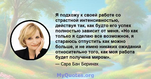 Я подхожу к своей работе со страстной интенсивностью, действуя так, как будто его успех полностью зависит от меня. «Но как только я сделаю все возможное, я стараюсь отпустить как можно больше, и не имею никаких ожиданий 