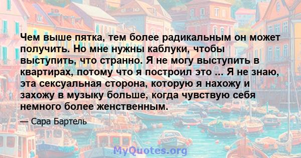 Чем выше пятка, тем более радикальным он может получить. Но мне нужны каблуки, чтобы выступить, что странно. Я не могу выступить в квартирах, потому что я построил это ... Я не знаю, эта сексуальная сторона, которую я