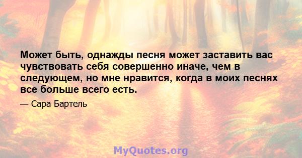 Может быть, однажды песня может заставить вас чувствовать себя совершенно иначе, чем в следующем, но мне нравится, когда в моих песнях все больше всего есть.