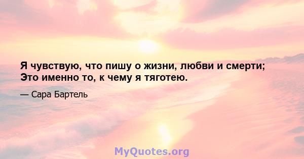 Я чувствую, что пишу о жизни, любви и смерти; Это именно то, к чему я тяготею.