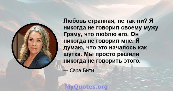 Любовь странная, не так ли? Я никогда не говорил своему мужу Грэму, что люблю его. Он никогда не говорил мне. Я думаю, что это началось как шутка. Мы просто решили никогда не говорить этого.