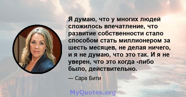 Я думаю, что у многих людей сложилось впечатление, что развитие собственности стало способом стать миллионером за шесть месяцев, не делая ничего, и я не думаю, что это так. И я не уверен, что это когда -либо было,