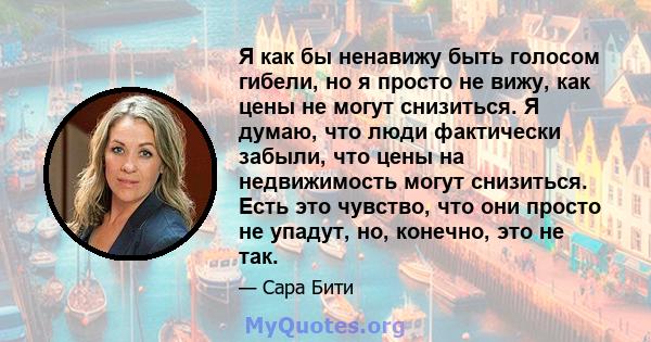 Я как бы ненавижу быть голосом гибели, но я просто не вижу, как цены не могут снизиться. Я думаю, что люди фактически забыли, что цены на недвижимость могут снизиться. Есть это чувство, что они просто не упадут, но,