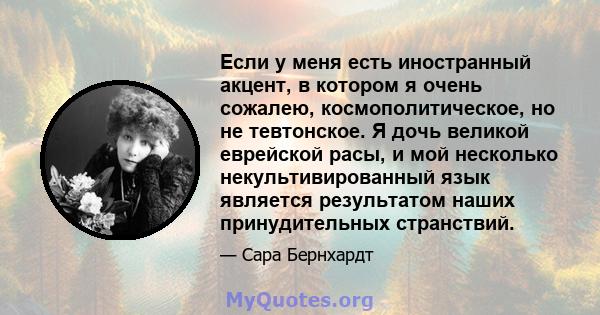 Если у меня есть иностранный акцент, в котором я очень сожалею, космополитическое, но не тевтонское. Я дочь великой еврейской расы, и мой несколько некультивированный язык является результатом наших принудительных