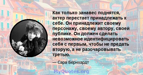 Как только занавес поднятся, актер перестает принадлежать к себе. Он принадлежит своему персонажу, своему автору, своей публике. Он должен сделать невозможное идентифицировать себя с первым, чтобы не предать вторую, а