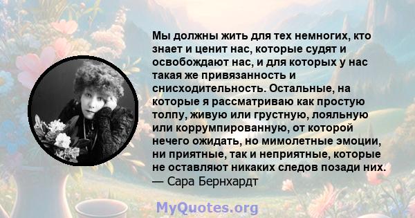 Мы должны жить для тех немногих, кто знает и ценит нас, которые судят и освобождают нас, и для которых у нас такая же привязанность и снисходительность. Остальные, на которые я рассматриваю как простую толпу, живую или