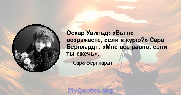 Оскар Уайльд: «Вы не возражаете, если я курю?» Сара Бернхардт: «Мне все равно, если ты сжечь».