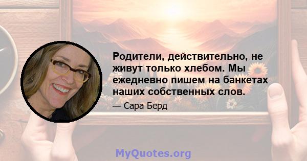 Родители, действительно, не живут только хлебом. Мы ежедневно пишем на банкетах наших собственных слов.