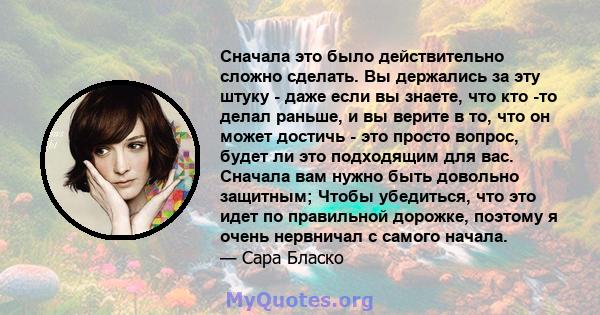 Сначала это было действительно сложно сделать. Вы держались за эту штуку - даже если вы знаете, что кто -то делал раньше, и вы верите в то, что он может достичь - это просто вопрос, будет ли это подходящим для вас.